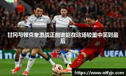 甘冈与顿克奎激战正酣谁能在这场较量中笑到最后